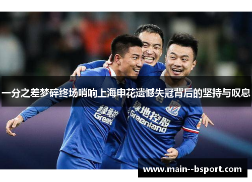 一分之差梦碎终场哨响上海申花遗憾失冠背后的坚持与叹息 一分之差梦碎终场哨响上海申花遗憾失冠背后的坚持与叹息