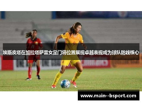 埃斯皮塔在加拉塔萨雷女足门将位置展现卓越表现成为球队防线核心