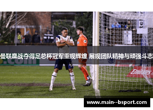 曼联鏖战夺得足总杯冠军重现辉煌 展现团队精神与顽强斗志