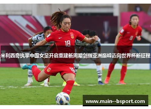 米利西奇执掌中国女足开启重建新周期剑指亚洲巅峰迈向世界杯新征程