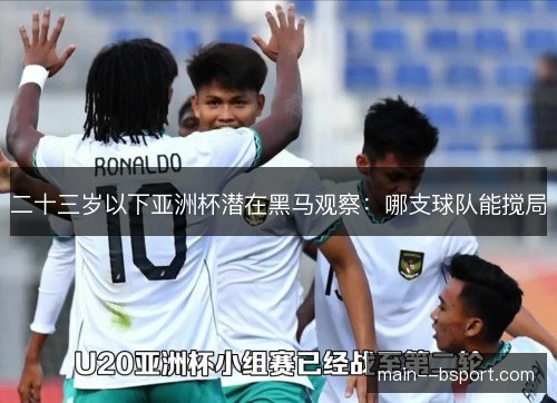 二十三岁以下亚洲杯潜在黑马观察:哪支球队能搅局 二十三岁以下亚洲杯潜在黑马观察:哪支球队能搅局